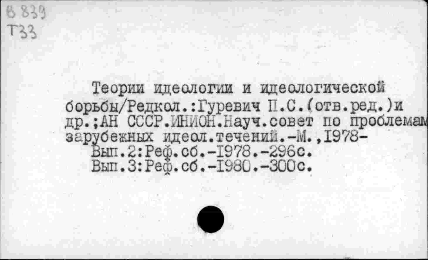 ﻿Теории идеологии и идеологической б орьбы/Редкол.: Гуревич II. С. (отв. ред.) и др.;АН СССР.ИНИОН.Науч.совет по проблемам зарубежных идеол. течении.-М.,1978-
Был.2:Реф.сб.-19 78.-296с.
Вып.3:Реш.сб.-1980.-300с.